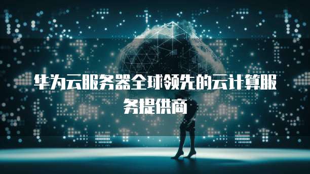华为云服务器全球领先的云计算服务提供商