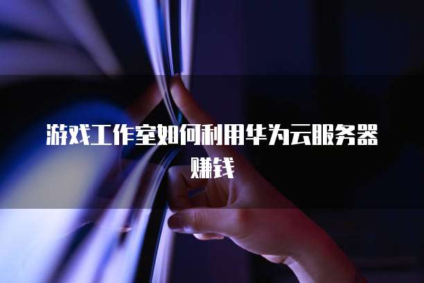 游戏工作室如何利用华为云服务器赚钱