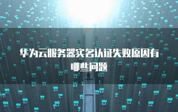 华为云服务器实名认证失败原因有哪些问题