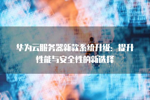 华为云服务器新款系统升级：提升性能与安全性的新选择