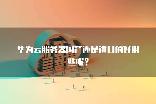 华为云服务器国产还是进口的好用些呢？