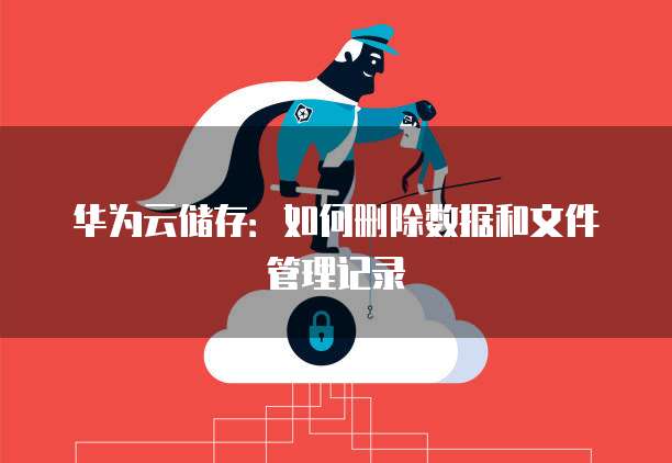 华为云储存：如何删除数据和文件管理记录