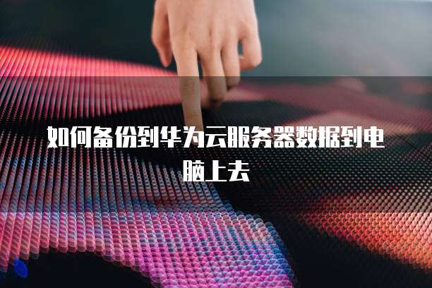 如何备份到华为云服务器数据到电脑上去
