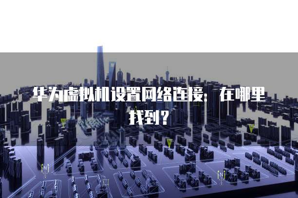 华为虚拟机设置网络连接：在哪里找到？