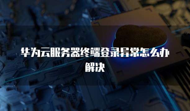 华为云服务器终端登录异常怎么办解决