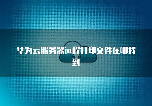 华为云服务器远程打印文件在哪找到