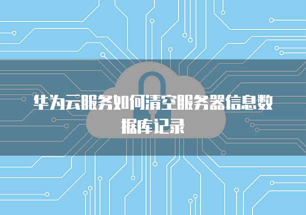 华为云服务如何清空服务器信息数据库记录