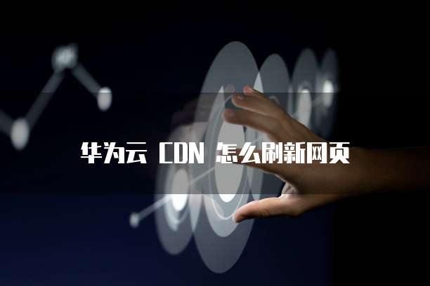 华为云 CDN 怎么刷新网页