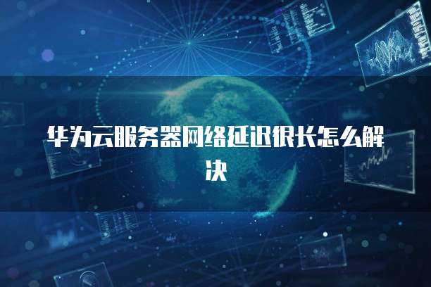 华为云服务器网络延迟很长怎么解决