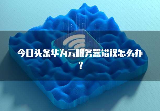今日头条华为云服务器错误怎么办？