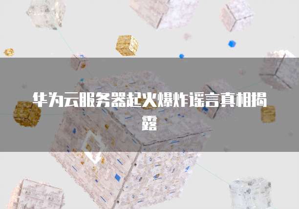 华为云服务器起火爆炸谣言真相揭露