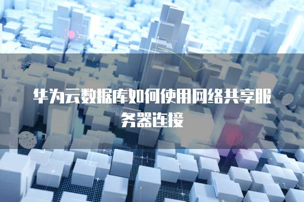 华为云数据库如何使用网络共享服务器连接
