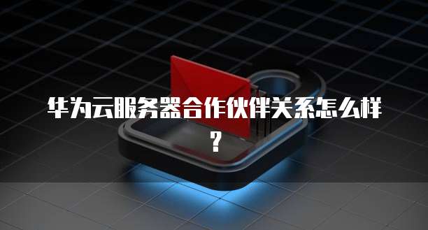华为云服务器合作伙伴关系怎么样？