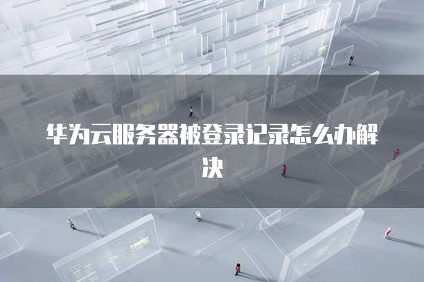 华为云服务器被登录记录怎么办解决