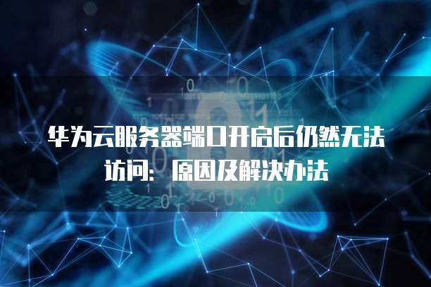 华为云服务器端口开启后仍然无法访问：原因及解决办法