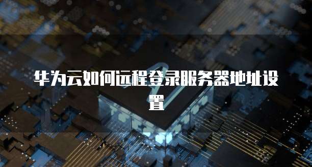 华为云如何远程登录服务器地址设置
