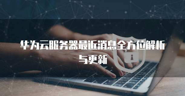 华为云服务器最近消息全方位解析与更新