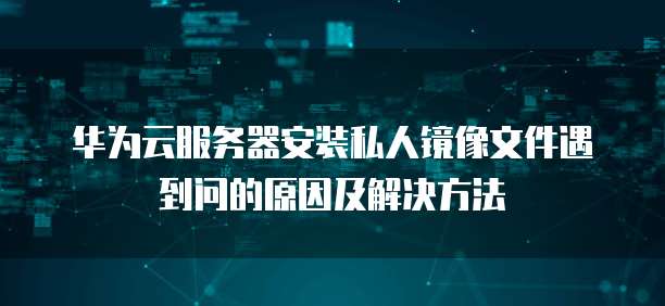 华为云服务器安装私人镜像文件遇到问的原因及解决方法