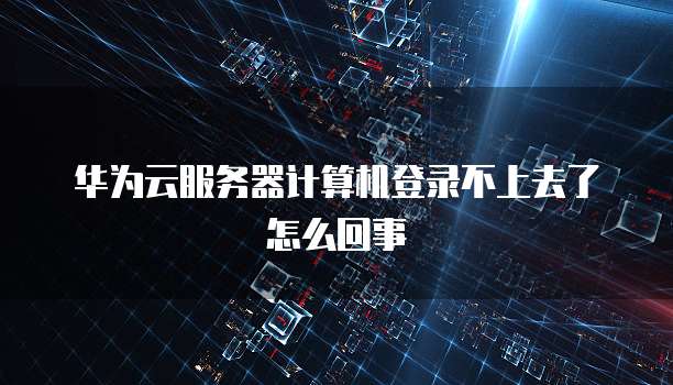 华为云服务器计算机登录不上去了怎么回事