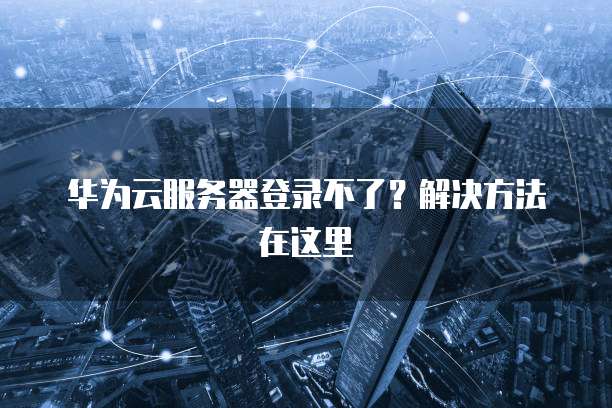 华为云服务器登录不了？解决方法在这里