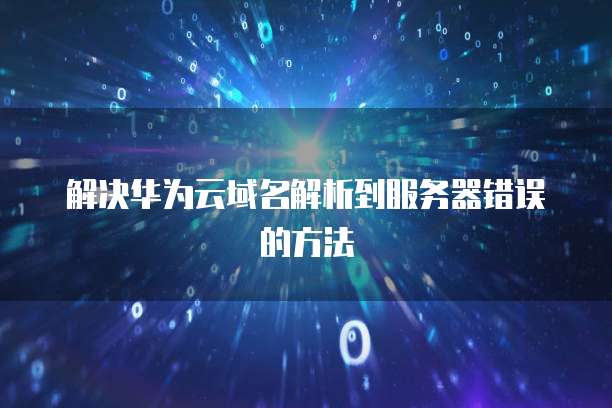 解决华为云域名解析到服务器错误的方法