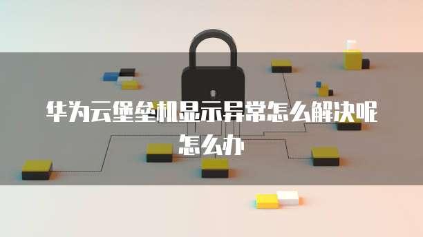 华为云堡垒机显示异常怎么解决呢怎么办