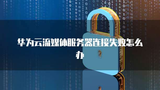 华为云流媒体服务器连接失败怎么办