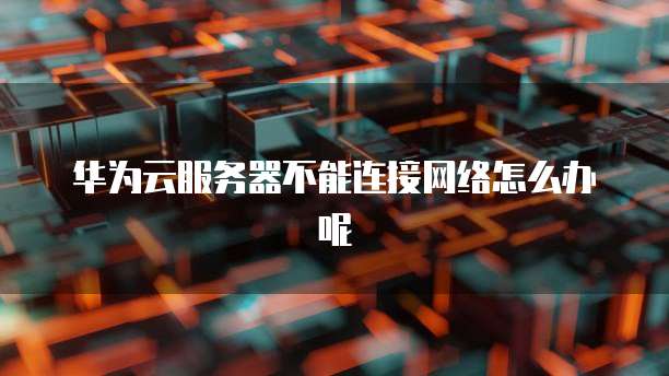 华为云服务器不能连接网络怎么办呢