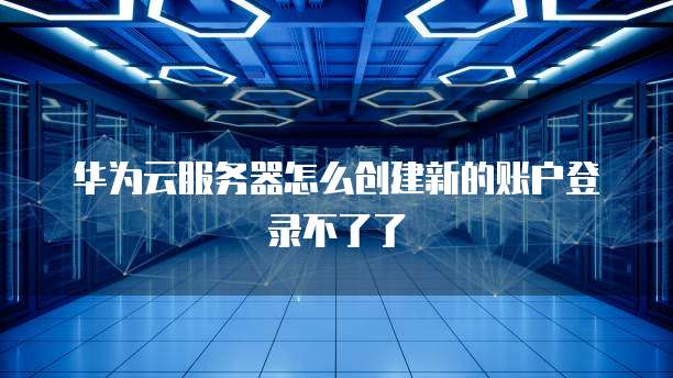 华为云服务器怎么创建新的账户登录不了了