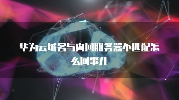 华为云域名与内网服务器不匹配怎么回事儿