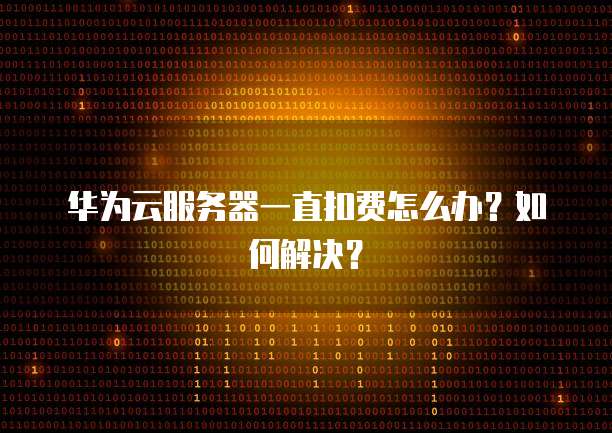 华为云服务器一直扣费怎么办？如何解决？