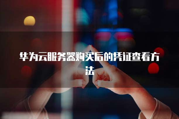 华为云服务器购买后的凭证查看方法