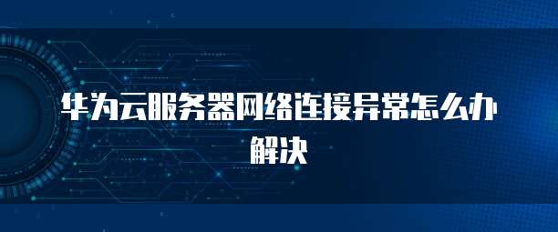 华为云服务器网络连接异常怎么办解决