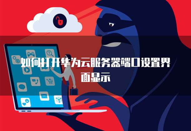 如何打开华为云服务器端口设置界面显示