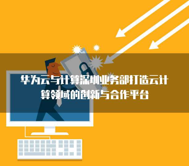华为云与计算深圳业务部打造云计算领域的创新与合作平台