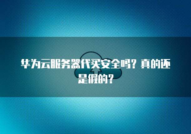 华为云服务器代买安全吗？真的还是假的？