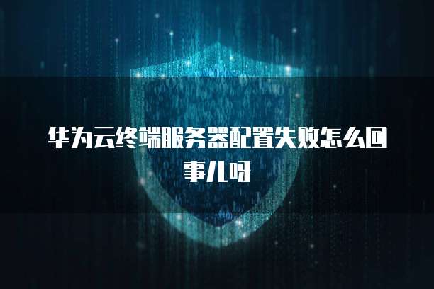 华为云终端服务器配置失败怎么回事儿呀