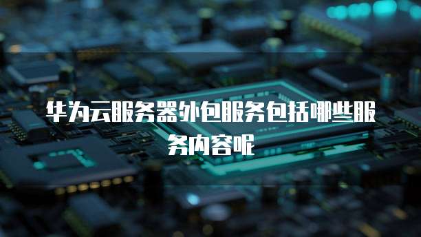 华为云服务器外包服务包括哪些服务内容呢