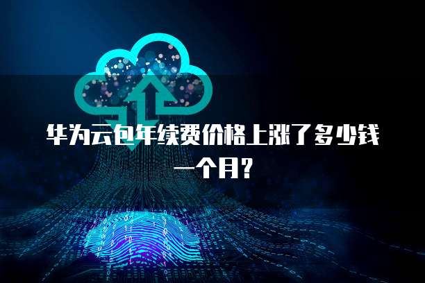 华为云包年续费价格上涨了多少钱一个月？