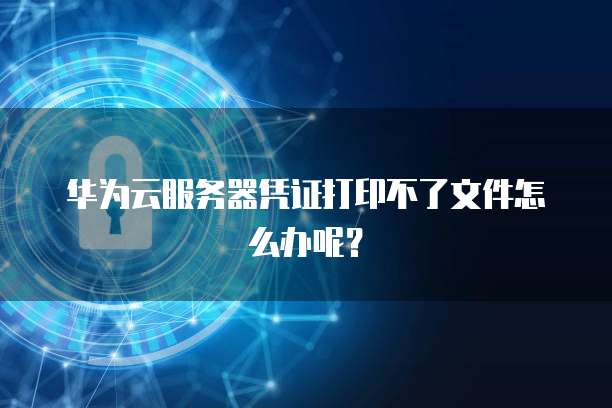 华为云服务器凭证打印不了文件怎么办呢？