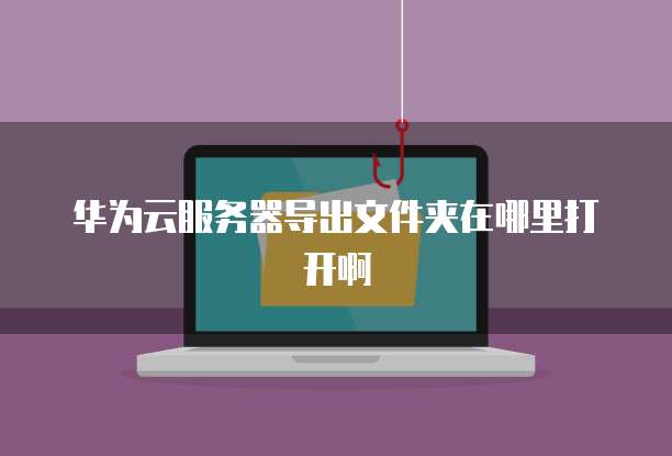 华为云服务器导出文件夹在哪里打开啊