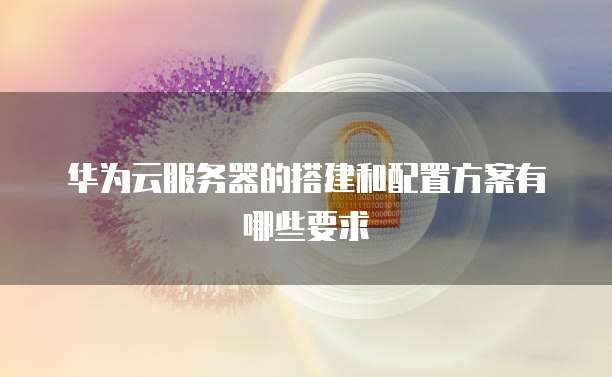 华为云服务器的搭建和配置方案有哪些要求