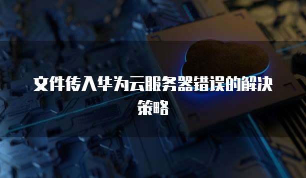 文件传入华为云服务器错误的解决策略