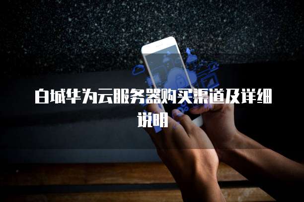 白城华为云服务器购买渠道及详细说明