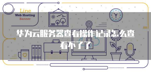 华为云服务器查看操作记录怎么查看不了了