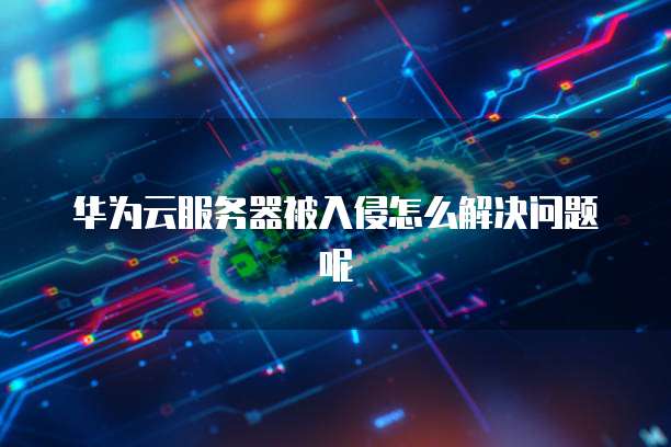 华为云服务器被入侵怎么解决问题呢