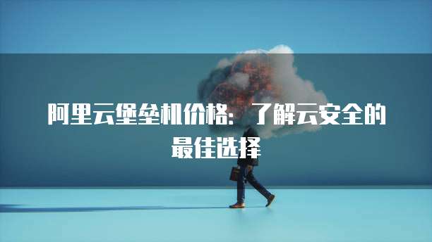 阿里云堡垒机价格：了解云安全的最佳选择