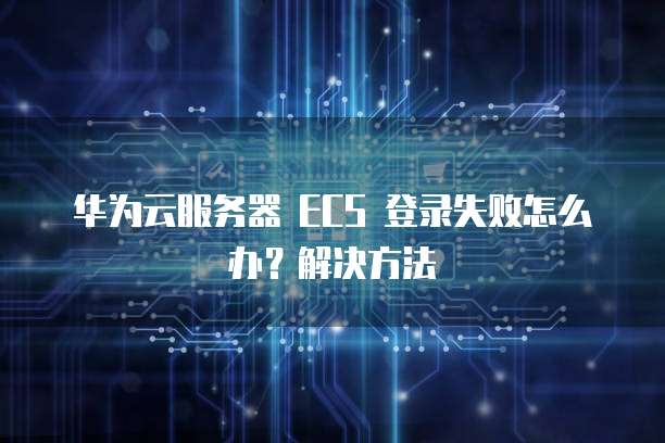 华为云服务器 ECS 登录失败怎么办？解决方法