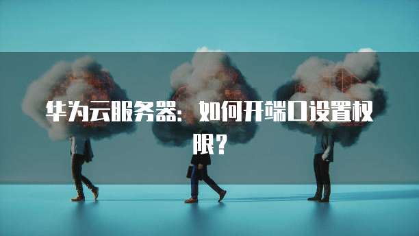 华为云服务器：如何开端口设置权限？