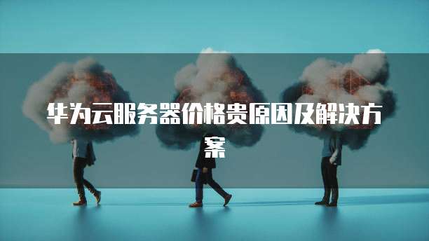 华为云服务器价格贵原因及解决方案